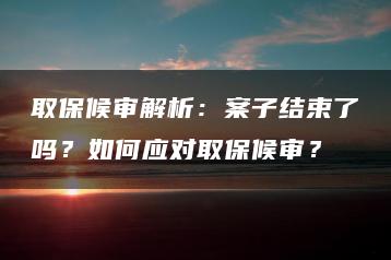 取保候?qū)徑馕觯喊缸咏Y(jié)束了嗎？如何應對取保候?qū)彛? decoding=